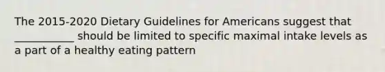 The 2015-2020 Dietary Guidelines for Americans suggest that ___________ should be limited to specific maximal intake levels as a part of a healthy eating pattern