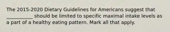 The 2015-2020 Dietary Guidelines for Americans suggest that ___________ should be limited to specific maximal intake levels as a part of a healthy eating pattern. Mark all that apply.