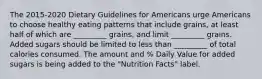 The 2015-2020 Dietary Guidelines for Americans urge Americans to choose healthy eating patterns that include grains, at least half of which are _________ grains, and limit _________ grains. Added sugars should be limited to less than _________ of total calories consumed. The amount and % Daily Value for added sugars is being added to the "Nutrition Facts" label.