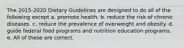 The 2015-2020 Dietary Guidelines are designed to do all of the following except a. promote health. b. reduce the risk of chronic diseases. c. reduce the prevalence of overweight and obesity. d. guide federal food programs and nutrition education programs. e. All of these are correct.