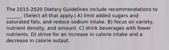 The 2015-2020 Dietary Guidelines include recommendations to ______. (Select all that apply.) A) limit added sugars and saturated fats, and reduce sodium intake. B) focus on variety, nutrient density, and amount. C) drink beverages with fewer nutrients. D) strive for an increase in calorie intake and a decrease in calorie output.