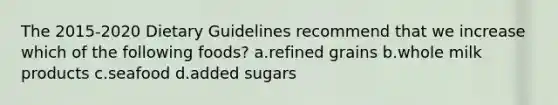 The 2015-2020 Dietary Guidelines recommend that we increase which of the following foods? a.refined grains b.whole milk products c.seafood d.added sugars