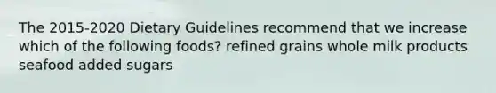 The 2015-2020 Dietary Guidelines recommend that we increase which of the following foods? refined grains whole milk products seafood added sugars