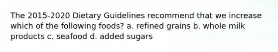 The 2015-2020 Dietary Guidelines recommend that we increase which of the following foods? a. refined grains b. whole milk products c. seafood d. added sugars