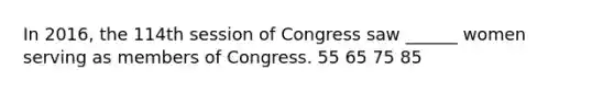 In 2016, the 114th session of Congress saw ______ women serving as members of Congress. 55 65 75 85