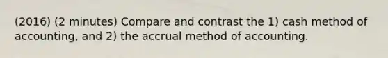 (2016) (2 minutes) Compare and contrast the 1) cash method of accounting, and 2) the accrual method of accounting.