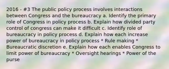 2016 - #3 The public policy process involves interactions between Congress and the bureaucracy a. Identify the primary role of Congress in policy process b. Explain how divided party control of congress can make it difficult c. Identify role of bureaucracy in policy process d. Explain how each increase power of bureaucracy in policy process * Rule making * Bureaucratic discretion e. Explain how each enables Congress to limit power of bureaucracy * Oversight hearings * Power of the purse