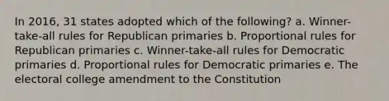 In 2016, 31 states adopted which of the following? a. Winner-take-all rules for Republican primaries b. Proportional rules for Republican primaries c. Winner-take-all rules for Democratic primaries d. Proportional rules for Democratic primaries e. The <a href='https://www.questionai.com/knowledge/ku06PV1rQK-electoral-college' class='anchor-knowledge'>electoral college</a> amendment to the Constitution