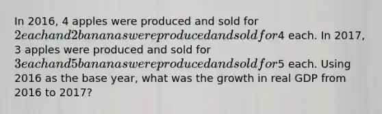 In 2016, 4 apples were produced and sold for 2 each and 2 bananas were produced and sold for4 each. In 2017, 3 apples were produced and sold for 3 each and 5 bananas were produced and sold for5 each. Using 2016 as the base year, what was the growth in real GDP from 2016 to 2017?