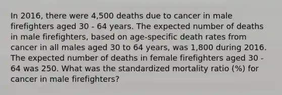 In 2016, there were 4,500 deaths due to cancer in male firefighters aged 30 - 64 years. The expected number of deaths in male firefighters, based on age-specific death rates from cancer in all males aged 30 to 64 years, was 1,800 during 2016. The expected number of deaths in female firefighters aged 30 - 64 was 250. What was the standardized mortality ratio (%) for cancer in male firefighters?