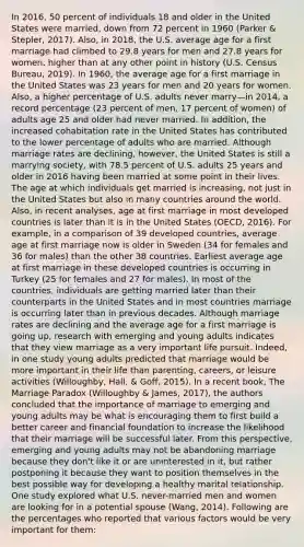 In 2016, 50 percent of individuals 18 and older in the United States were married, down from 72 percent in 1960 (Parker & Stepler, 2017). Also, in 2018, the U.S. average age for a first marriage had climbed to 29.8 years for men and 27.8 years for women, higher than at any other point in history (U.S. Census Bureau, 2019). In 1960, the average age for a first marriage in the United States was 23 years for men and 20 years for women. Also, a higher percentage of U.S. adults never marry—in 2014, a record percentage (23 percent of men, 17 percent of women) of adults age 25 and older had never married. In addition, the increased cohabitation rate in the United States has contributed to the lower percentage of adults who are married. Although marriage rates are declining, however, the United States is still a marrying society, with 78.5 percent of U.S. adults 25 years and older in 2016 having been married at some point in their lives. The age at which individuals get married is increasing, not just in the United States but also in many countries around the world. Also, in recent analyses, age at first marriage in most developed countries is later than it is in the United States (OECD, 2016). For example, in a comparison of 39 developed countries, average age at first marriage now is older in Sweden (34 for females and 36 for males) than the other 38 countries. Earliest average age at first marriage in these developed countries is occurring in Turkey (25 for females and 27 for males). In most of the countries, individuals are getting married later than their counterparts in the United States and in most countries marriage is occurring later than in previous decades. Although marriage rates are declining and the average age for a first marriage is going up, research with emerging and young adults indicates that they view marriage as a very important life pursuit. Indeed, in one study young adults predicted that marriage would be more important in their life than parenting, careers, or leisure activities (Willoughby, Hall, & Goff, 2015). In a recent book, The Marriage Paradox (Willoughby & James, 2017), the authors concluded that the importance of marriage to emerging and young adults may be what is encouraging them to first build a better career and financial foundation to increase the likelihood that their marriage will be successful later. From this perspective, emerging and young adults may not be abandoning marriage because they don't like it or are uninterested in it, but rather postponing it because they want to position themselves in the best possible way for developing a healthy marital relationship. One study explored what U.S. never-married men and women are looking for in a potential spouse (Wang, 2014). Following are the percentages who reported that various factors would be very important for them: