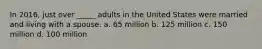 In 2016, just over _____ adults in the United States were married and living with a spouse. a. 65 million b. 125 million c. 150 million d. 100 million