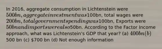 In 2016, aggregate consumption in Lichtenstein were 500bn, aggregate investment was100bn, total wages were 200bn, total government spending was100bn, Exports were 50bn and imports were also50bn. According to the Factor Income approach, what was Lichtenstein's GDP that year? (a) 400 bn (b)500 bn (c) 700 bn (d) Not enough information