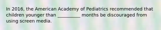 In 2016, the American Academy of Pediatrics recommended that children younger than __________ months be discouraged from using screen media.