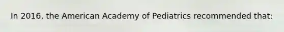 In 2016, the American Academy of Pediatrics recommended that: