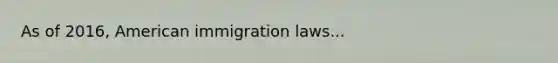 As of 2016, American immigration laws...