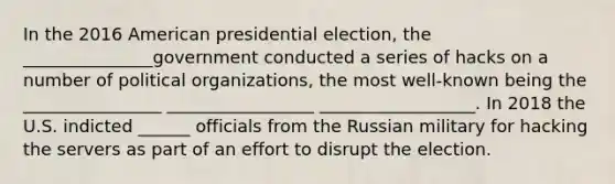 In the 2016 American presidential election, the _______________government conducted a series of hacks on a number of political organizations, the most well-known being the ________________ _________________ __________________. In 2018 the U.S. indicted ______ officials from the Russian military for hacking the servers as part of an effort to disrupt the election.