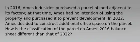 In 2016, Ames Industries purchased a parcel of land adjacent to its factory; at that time, Ames had no intention of using the property and purchased it to prevent development. In 2022, Ames decided to construct additional office space on the parcel. How is the classification of the parcel on Ames' 2016 balance sheet different than that of 2022?