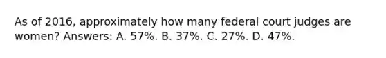 As of 2016, approximately how many federal court judges are women? Answers: A. 57%. B. 37%. C. 27%. D. 47%.