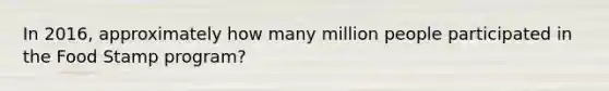 In 2016, approximately how many million people participated in the Food Stamp program?