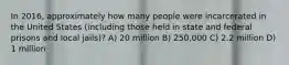 In 2016, approximately how many people were incarcerated in the United States (including those held in state and federal prisons and local jails)? A) 20 million B) 250,000 C) 2.2 million D) 1 million