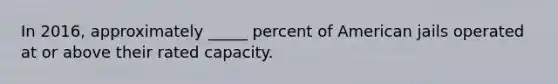 In 2016, approximately _____ percent of American jails operated at or above their rated capacity.