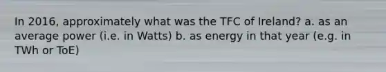 In 2016, approximately what was the TFC of Ireland? a. as an average power (i.e. in Watts) b. as energy in that year (e.g. in TWh or ToE)