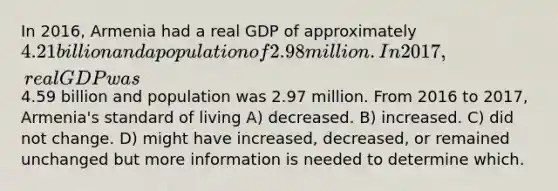 In 2016, Armenia had a real GDP of approximately 4.21 billion and a population of 2.98 million. In2017, real GDP was4.59 billion and population was 2.97 million. From 2016 to 2017, Armenia's standard of living A) decreased. B) increased. C) did not change. D) might have increased, decreased, or remained unchanged but more information is needed to determine which.