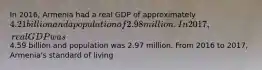 In 2016, Armenia had a real GDP of approximately 4.21 billion and a population of 2.98 million. In 2017, real GDP was4.59 billion and population was 2.97 million. From 2016 to 2017, Armenia's standard of living