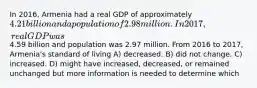 In 2016, Armenia had a real GDP of approximately 4.21 billion and a population of 2.98 million. In2017, real GDP was4.59 billion and population was 2.97 million. From 2016 to 2017, Armenia's standard of living A) decreased. B) did not change. C) increased. D) might have increased, decreased, or remained unchanged but more information is needed to determine which