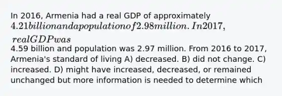 In 2016, Armenia had a real GDP of approximately 4.21 billion and a population of 2.98 million. In2017, real GDP was4.59 billion and population was 2.97 million. From 2016 to 2017, Armenia's standard of living A) decreased. B) did not change. C) increased. D) might have increased, decreased, or remained unchanged but more information is needed to determine which