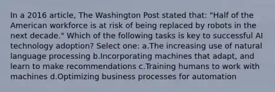 In a 2016 article, The Washington Post stated that: "Half of the American workforce is at risk of being replaced by robots in the next decade." Which of the following tasks is key to successful AI technology adoption? Select one: a.The increasing use of natural language processing b.Incorporating machines that adapt, and learn to make recommendations c.Training humans to work with machines d.Optimizing business processes for automation