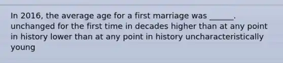 In 2016, the average age for a first marriage was ______. unchanged for the first time in decades higher than at any point in history lower than at any point in history uncharacteristically young