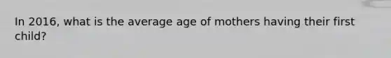 In 2016, what is the average age of mothers having their first child?