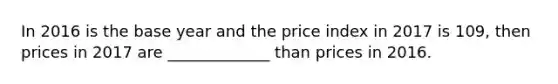 In 2016 is the base year and the price index in 2017 is 109, then prices in 2017 are _____________ than prices in 2016.