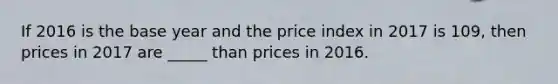 If 2016 is the base year and the price index in 2017 is 109, then prices in 2017 are _____ than prices in 2016.