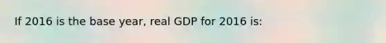 If 2016 is the base year, real GDP for 2016 is: