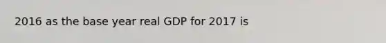 2016 as the base year real GDP for 2017 is