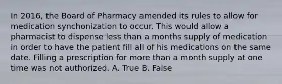 In 2016, the Board of Pharmacy amended its rules to allow for medication synchonization to occur. This would allow a pharmacist to dispense <a href='https://www.questionai.com/knowledge/k7BtlYpAMX-less-than' class='anchor-knowledge'>less than</a> a months supply of medication in order to have the patient fill all of his medications on the same date. Filling a prescription for <a href='https://www.questionai.com/knowledge/keWHlEPx42-more-than' class='anchor-knowledge'>more than</a> a month supply at one time was not authorized. A. True B. False