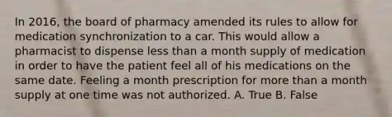 In 2016, the board of pharmacy amended its rules to allow for medication synchronization to a car. This would allow a pharmacist to dispense less than a month supply of medication in order to have the patient feel all of his medications on the same date. Feeling a month prescription for more than a month supply at one time was not authorized. A. True B. False