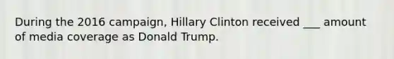 During the 2016 campaign, Hillary Clinton received ___ amount of media coverage as Donald Trump.