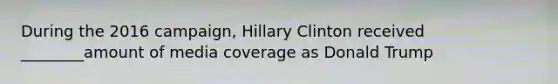 During the 2016 campaign, Hillary Clinton received ________amount of media coverage as Donald Trump