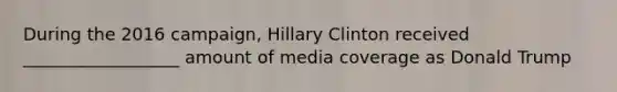 During the 2016 campaign, Hillary Clinton received __________________ amount of media coverage as Donald Trump