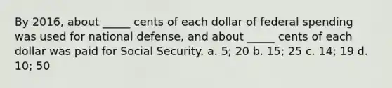 By 2016, about _____ cents of each dollar of federal spending was used for national defense, and about _____ cents of each dollar was paid for Social Security. a. 5; 20 b. 15; 25 c. 14; 19 d. 10; 50