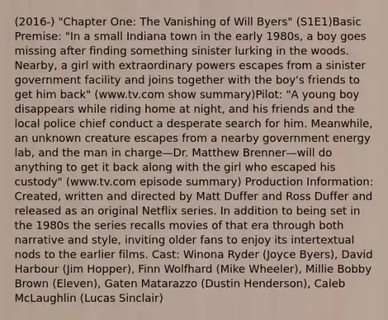 (2016-) "Chapter One: The Vanishing of Will Byers" (S1E1)Basic Premise: "In a small Indiana town in the early 1980s, a boy goes missing after finding something sinister lurking in the woods. Nearby, a girl with extraordinary powers escapes from a sinister government facility and joins together with the boy's friends to get him back" (www.tv.com show summary)Pilot: "A young boy disappears while riding home at night, and his friends and the local police chief conduct a desperate search for him. Meanwhile, an unknown creature escapes from a nearby government energy lab, and the man in charge—Dr. Matthew Brenner—will do anything to get it back along with the girl who escaped his custody" (www.tv.com episode summary) Production Information: Created, written and directed by Matt Duffer and Ross Duffer and released as an original Netflix series. In addition to being set in the 1980s the series recalls movies of that era through both narrative and style, inviting older fans to enjoy its intertextual nods to the earlier films. Cast: Winona Ryder (Joyce Byers), David Harbour (Jim Hopper), Finn Wolfhard (Mike Wheeler), Millie Bobby Brown (Eleven), Gaten Matarazzo (Dustin Henderson), Caleb McLaughlin (Lucas Sinclair)