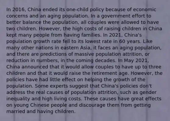 In 2016, China ended its one-child policy because of economic concerns and an aging population. In a government effort to better balance the population, all couples were allowed to have two children. However, the high costs of raising children in China kept many people from having families. In 2021, China's population growth rate fell to its lowest rate in 60 years. Like many other nations in eastern Asia, it faces an aging population, and there are predictions of massive population attrition, or reduction in numbers, in the coming decades. In May 2021, China announced that it would allow couples to have up to three children and that it would raise the retirement age. However, the policies have had little effect on helping the growth of the population. Some experts suggest that China's policies don't address the real causes of population attrition, such as gender inequality and high living costs. These causes have great effects on young Chinese people and discourage them from getting married and having children.