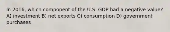 In 2016, which component of the U.S. GDP had a negative value? A) investment B) net exports C) consumption D) government purchases