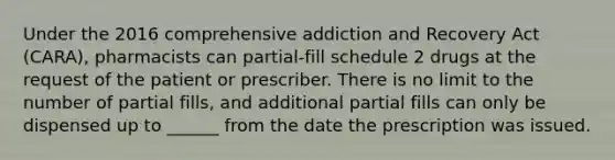 Under the 2016 comprehensive addiction and Recovery Act (CARA), pharmacists can partial-fill schedule 2 drugs at the request of the patient or prescriber. There is no limit to the number of partial fills, and additional partial fills can only be dispensed up to ______ from the date the prescription was issued.