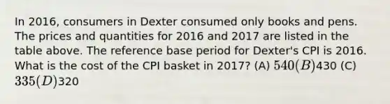 In 2016, consumers in Dexter consumed only books and pens. The prices and quantities for 2016 and 2017 are listed in the table above. The reference base period for Dexter's CPI is 2016. What is the cost of the CPI basket in 2017? (A) 540 (B)430 (C) 335 (D)320