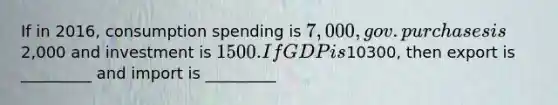 If in 2016, consumption spending is 7,000, gov. purchases is2,000 and investment is 1500. If GDP is10300, then export is _________ and import is _________